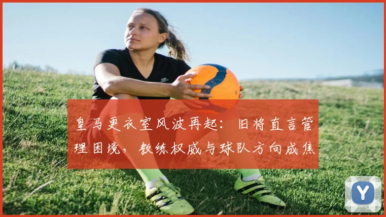 皇马更衣室风波再起:旧将直言管理困境,教练权威与球队方向成焦点