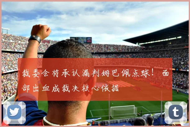 裁委会将承认漏判姆巴佩点球!面部出血成裁决核心依据