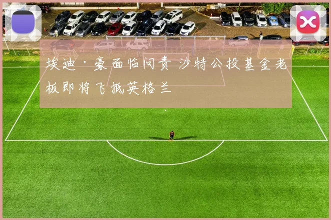 埃迪·豪面临问责 沙特公投基金老板即将飞抵英格兰