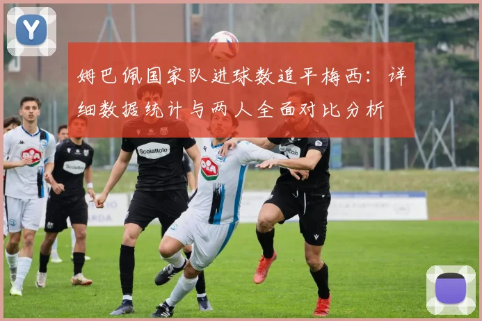 姆巴佩国家队进球数追平梅西:详细数据统计与两人全面对比分析