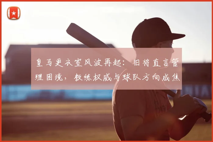 皇马更衣室风波再起:旧将直言管理困境,教练权威与球队方向成焦点