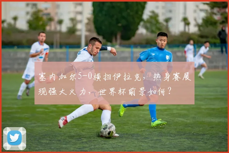 塞内加尔5-0横扫伊拉克,热身赛展现强大火力,世界杯前景如何?