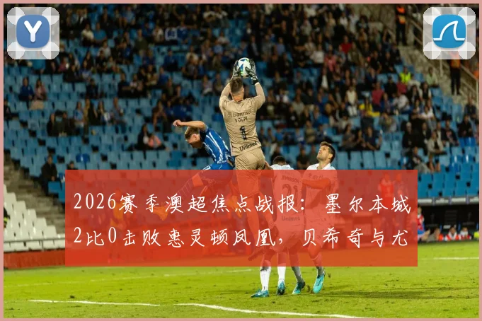2026赛季澳超焦点战报:墨尔本城2比0击败惠灵顿凤凰,贝希奇与尤尼斯建功全解析
