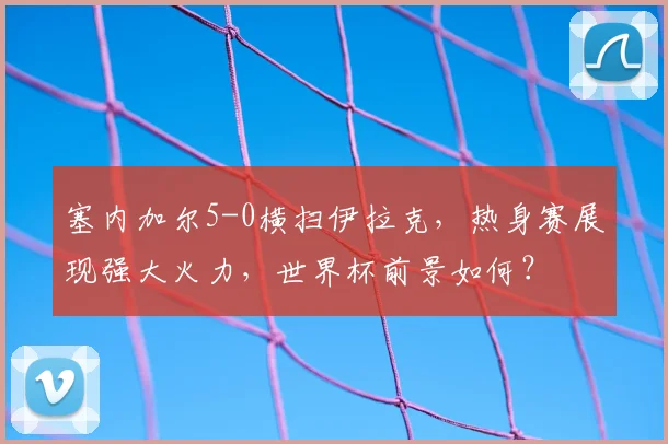 塞内加尔5-0横扫伊拉克,热身赛展现强大火力,世界杯前景如何?