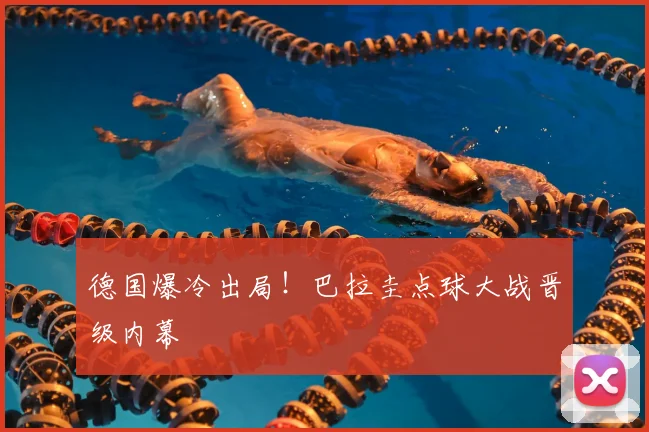 德国爆冷出局！巴拉圭点球大战晋级内幕