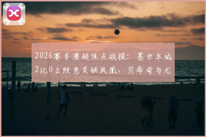 2026赛季澳超焦点战报:墨尔本城2比0击败惠灵顿凤凰,贝希奇与尤尼斯建功全解析